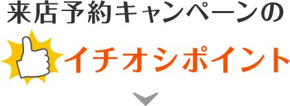 来店予約キャンペーンのイチオシポイント！